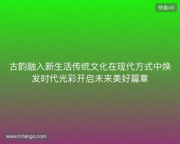 古韵融入新生活传统文化在现代方式中焕发时代光彩开启未来美好篇章 古韵融入新生活传统文化在现代方式中焕发时代光彩开启未来美好篇章
